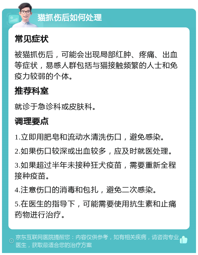 猫抓伤后如何处理 常见症状 被猫抓伤后，可能会出现局部红肿、疼痛、出血等症状，易感人群包括与猫接触频繁的人士和免疫力较弱的个体。 推荐科室 就诊于急诊科或皮肤科。 调理要点 1.立即用肥皂和流动水清洗伤口，避免感染。 2.如果伤口较深或出血较多，应及时就医处理。 3.如果超过半年未接种狂犬疫苗，需要重新全程接种疫苗。 4.注意伤口的消毒和包扎，避免二次感染。 5.在医生的指导下，可能需要使用抗生素和止痛药物进行治疗。