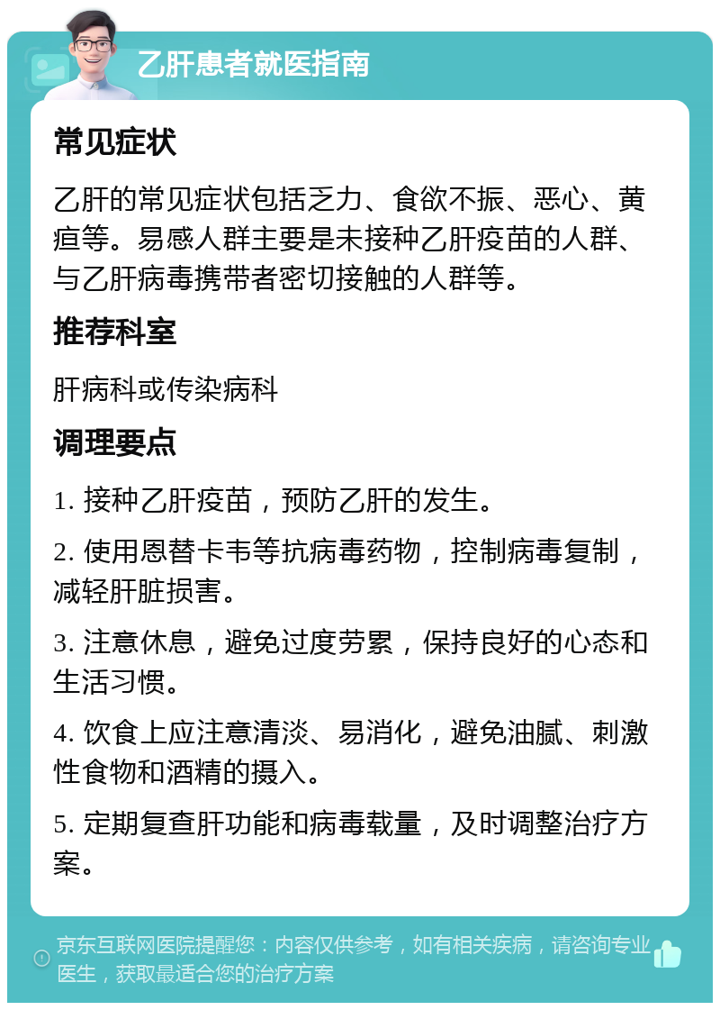 乙肝患者就医指南 常见症状 乙肝的常见症状包括乏力、食欲不振、恶心、黄疸等。易感人群主要是未接种乙肝疫苗的人群、与乙肝病毒携带者密切接触的人群等。 推荐科室 肝病科或传染病科 调理要点 1. 接种乙肝疫苗，预防乙肝的发生。 2. 使用恩替卡韦等抗病毒药物，控制病毒复制，减轻肝脏损害。 3. 注意休息，避免过度劳累，保持良好的心态和生活习惯。 4. 饮食上应注意清淡、易消化，避免油腻、刺激性食物和酒精的摄入。 5. 定期复查肝功能和病毒载量，及时调整治疗方案。