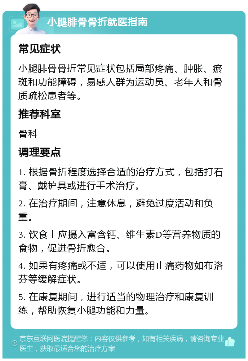 小腿腓骨骨折就医指南 常见症状 小腿腓骨骨折常见症状包括局部疼痛、肿胀、瘀斑和功能障碍，易感人群为运动员、老年人和骨质疏松患者等。 推荐科室 骨科 调理要点 1. 根据骨折程度选择合适的治疗方式，包括打石膏、戴护具或进行手术治疗。 2. 在治疗期间，注意休息，避免过度活动和负重。 3. 饮食上应摄入富含钙、维生素D等营养物质的食物，促进骨折愈合。 4. 如果有疼痛或不适，可以使用止痛药物如布洛芬等缓解症状。 5. 在康复期间，进行适当的物理治疗和康复训练，帮助恢复小腿功能和力量。