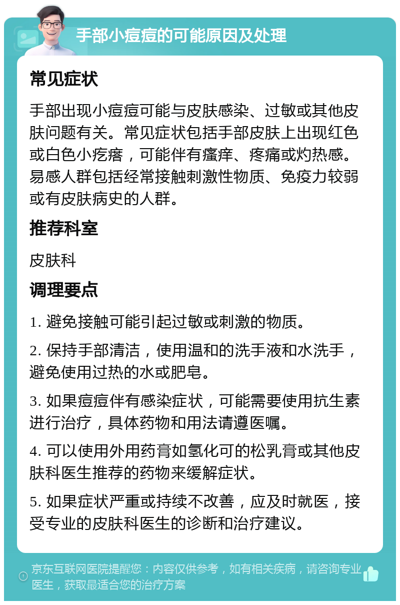 手部小痘痘的可能原因及处理 常见症状 手部出现小痘痘可能与皮肤感染、过敏或其他皮肤问题有关。常见症状包括手部皮肤上出现红色或白色小疙瘩，可能伴有瘙痒、疼痛或灼热感。易感人群包括经常接触刺激性物质、免疫力较弱或有皮肤病史的人群。 推荐科室 皮肤科 调理要点 1. 避免接触可能引起过敏或刺激的物质。 2. 保持手部清洁，使用温和的洗手液和水洗手，避免使用过热的水或肥皂。 3. 如果痘痘伴有感染症状，可能需要使用抗生素进行治疗，具体药物和用法请遵医嘱。 4. 可以使用外用药膏如氢化可的松乳膏或其他皮肤科医生推荐的药物来缓解症状。 5. 如果症状严重或持续不改善，应及时就医，接受专业的皮肤科医生的诊断和治疗建议。