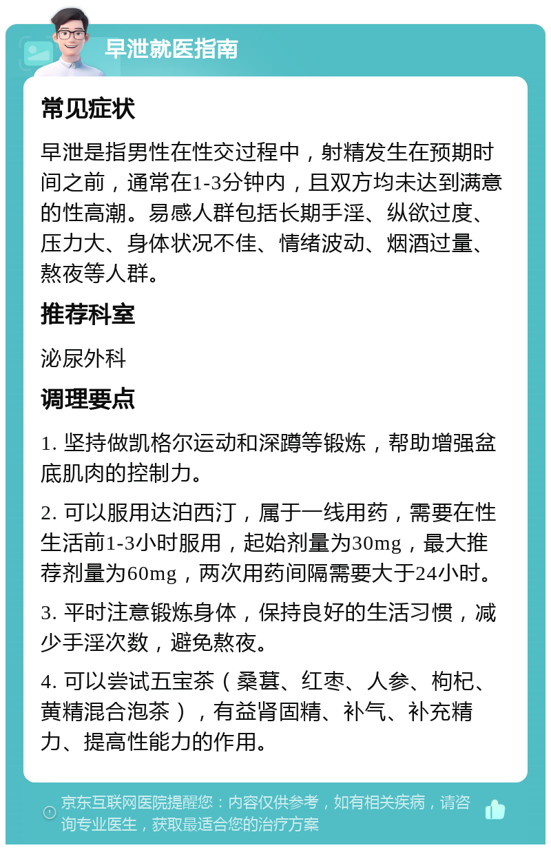 早泄就医指南 常见症状 早泄是指男性在性交过程中，射精发生在预期时间之前，通常在1-3分钟内，且双方均未达到满意的性高潮。易感人群包括长期手淫、纵欲过度、压力大、身体状况不佳、情绪波动、烟酒过量、熬夜等人群。 推荐科室 泌尿外科 调理要点 1. 坚持做凯格尔运动和深蹲等锻炼，帮助增强盆底肌肉的控制力。 2. 可以服用达泊西汀，属于一线用药，需要在性生活前1-3小时服用，起始剂量为30mg，最大推荐剂量为60mg，两次用药间隔需要大于24小时。 3. 平时注意锻炼身体，保持良好的生活习惯，减少手淫次数，避免熬夜。 4. 可以尝试五宝茶（桑葚、红枣、人参、枸杞、黄精混合泡茶），有益肾固精、补气、补充精力、提高性能力的作用。