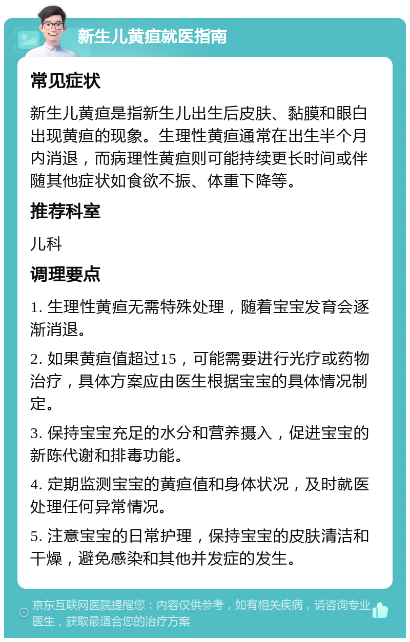 新生儿黄疸就医指南 常见症状 新生儿黄疸是指新生儿出生后皮肤、黏膜和眼白出现黄疸的现象。生理性黄疸通常在出生半个月内消退，而病理性黄疸则可能持续更长时间或伴随其他症状如食欲不振、体重下降等。 推荐科室 儿科 调理要点 1. 生理性黄疸无需特殊处理，随着宝宝发育会逐渐消退。 2. 如果黄疸值超过15，可能需要进行光疗或药物治疗，具体方案应由医生根据宝宝的具体情况制定。 3. 保持宝宝充足的水分和营养摄入，促进宝宝的新陈代谢和排毒功能。 4. 定期监测宝宝的黄疸值和身体状况，及时就医处理任何异常情况。 5. 注意宝宝的日常护理，保持宝宝的皮肤清洁和干燥，避免感染和其他并发症的发生。