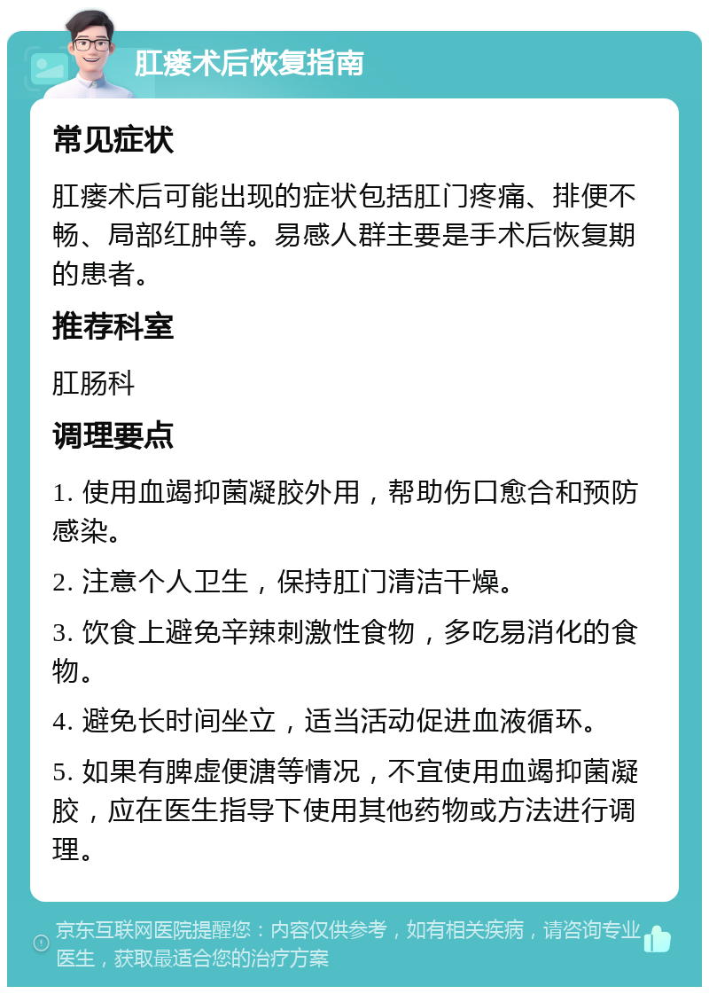 肛瘘术后恢复指南 常见症状 肛瘘术后可能出现的症状包括肛门疼痛、排便不畅、局部红肿等。易感人群主要是手术后恢复期的患者。 推荐科室 肛肠科 调理要点 1. 使用血竭抑菌凝胶外用，帮助伤口愈合和预防感染。 2. 注意个人卫生，保持肛门清洁干燥。 3. 饮食上避免辛辣刺激性食物，多吃易消化的食物。 4. 避免长时间坐立，适当活动促进血液循环。 5. 如果有脾虚便溏等情况，不宜使用血竭抑菌凝胶，应在医生指导下使用其他药物或方法进行调理。