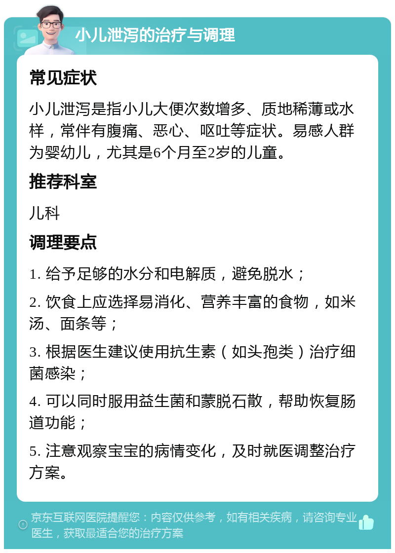 小儿泄泻的治疗与调理 常见症状 小儿泄泻是指小儿大便次数增多、质地稀薄或水样，常伴有腹痛、恶心、呕吐等症状。易感人群为婴幼儿，尤其是6个月至2岁的儿童。 推荐科室 儿科 调理要点 1. 给予足够的水分和电解质，避免脱水； 2. 饮食上应选择易消化、营养丰富的食物，如米汤、面条等； 3. 根据医生建议使用抗生素（如头孢类）治疗细菌感染； 4. 可以同时服用益生菌和蒙脱石散，帮助恢复肠道功能； 5. 注意观察宝宝的病情变化，及时就医调整治疗方案。