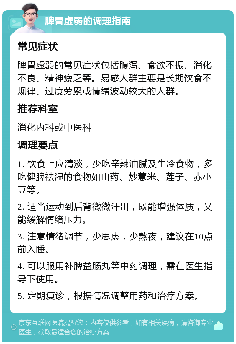 脾胃虚弱的调理指南 常见症状 脾胃虚弱的常见症状包括腹泻、食欲不振、消化不良、精神疲乏等。易感人群主要是长期饮食不规律、过度劳累或情绪波动较大的人群。 推荐科室 消化内科或中医科 调理要点 1. 饮食上应清淡，少吃辛辣油腻及生冷食物，多吃健脾祛湿的食物如山药、炒薏米、莲子、赤小豆等。 2. 适当运动到后背微微汗出，既能增强体质，又能缓解情绪压力。 3. 注意情绪调节，少思虑，少熬夜，建议在10点前入睡。 4. 可以服用补脾益肠丸等中药调理，需在医生指导下使用。 5. 定期复诊，根据情况调整用药和治疗方案。