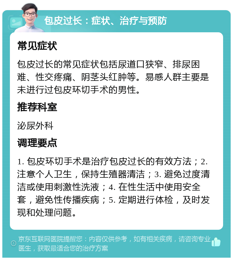 包皮过长：症状、治疗与预防 常见症状 包皮过长的常见症状包括尿道口狭窄、排尿困难、性交疼痛、阴茎头红肿等。易感人群主要是未进行过包皮环切手术的男性。 推荐科室 泌尿外科 调理要点 1. 包皮环切手术是治疗包皮过长的有效方法；2. 注意个人卫生，保持生殖器清洁；3. 避免过度清洁或使用刺激性洗液；4. 在性生活中使用安全套，避免性传播疾病；5. 定期进行体检，及时发现和处理问题。