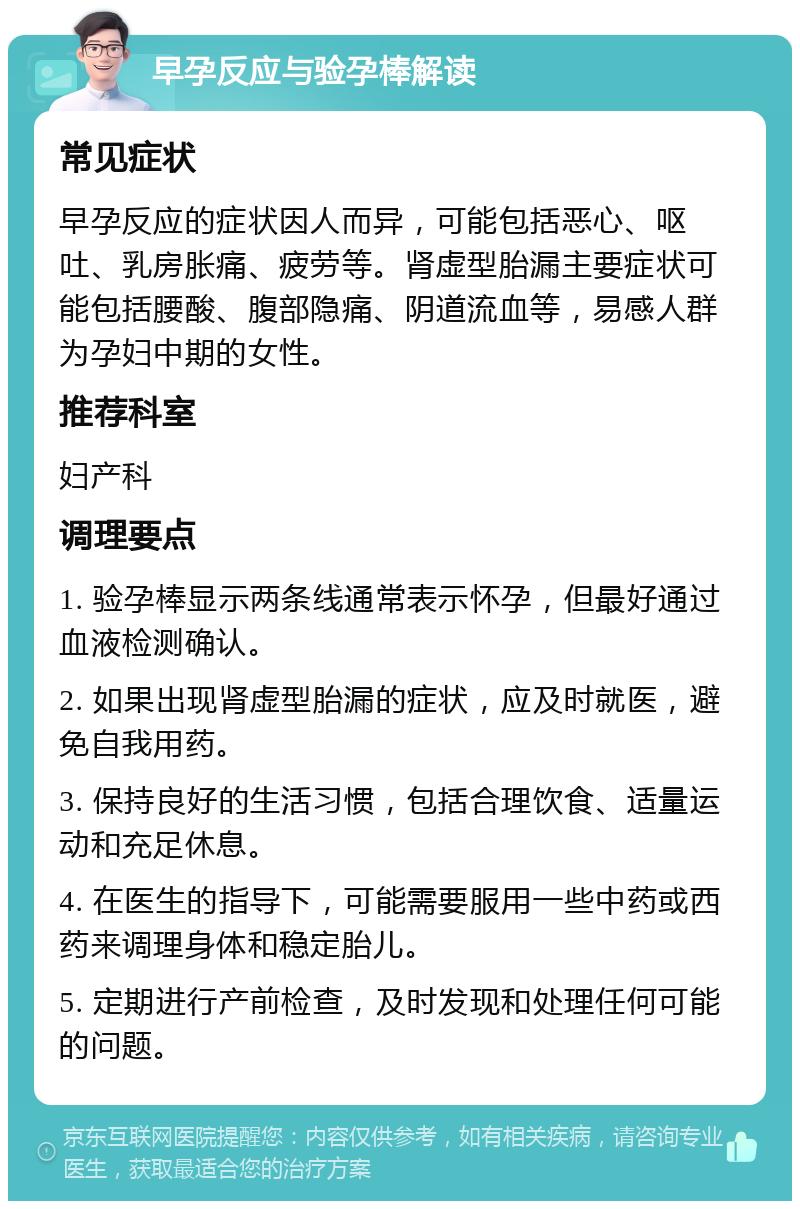 早孕反应与验孕棒解读 常见症状 早孕反应的症状因人而异，可能包括恶心、呕吐、乳房胀痛、疲劳等。肾虚型胎漏主要症状可能包括腰酸、腹部隐痛、阴道流血等，易感人群为孕妇中期的女性。 推荐科室 妇产科 调理要点 1. 验孕棒显示两条线通常表示怀孕，但最好通过血液检测确认。 2. 如果出现肾虚型胎漏的症状，应及时就医，避免自我用药。 3. 保持良好的生活习惯，包括合理饮食、适量运动和充足休息。 4. 在医生的指导下，可能需要服用一些中药或西药来调理身体和稳定胎儿。 5. 定期进行产前检查，及时发现和处理任何可能的问题。