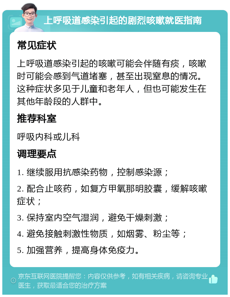 上呼吸道感染引起的剧烈咳嗽就医指南 常见症状 上呼吸道感染引起的咳嗽可能会伴随有痰，咳嗽时可能会感到气道堵塞，甚至出现窒息的情况。这种症状多见于儿童和老年人，但也可能发生在其他年龄段的人群中。 推荐科室 呼吸内科或儿科 调理要点 1. 继续服用抗感染药物，控制感染源； 2. 配合止咳药，如复方甲氧那明胶囊，缓解咳嗽症状； 3. 保持室内空气湿润，避免干燥刺激； 4. 避免接触刺激性物质，如烟雾、粉尘等； 5. 加强营养，提高身体免疫力。