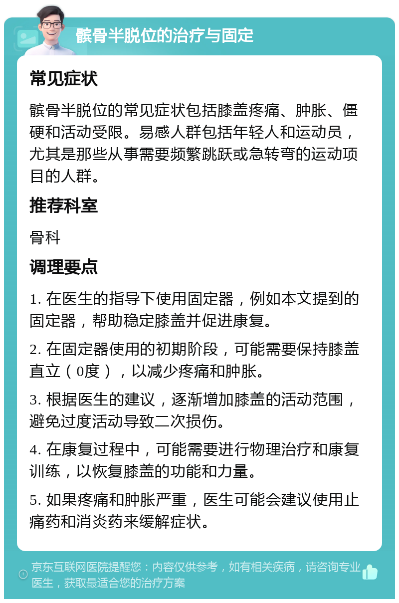 髌骨半脱位的治疗与固定 常见症状 髌骨半脱位的常见症状包括膝盖疼痛、肿胀、僵硬和活动受限。易感人群包括年轻人和运动员，尤其是那些从事需要频繁跳跃或急转弯的运动项目的人群。 推荐科室 骨科 调理要点 1. 在医生的指导下使用固定器，例如本文提到的固定器，帮助稳定膝盖并促进康复。 2. 在固定器使用的初期阶段，可能需要保持膝盖直立（0度），以减少疼痛和肿胀。 3. 根据医生的建议，逐渐增加膝盖的活动范围，避免过度活动导致二次损伤。 4. 在康复过程中，可能需要进行物理治疗和康复训练，以恢复膝盖的功能和力量。 5. 如果疼痛和肿胀严重，医生可能会建议使用止痛药和消炎药来缓解症状。