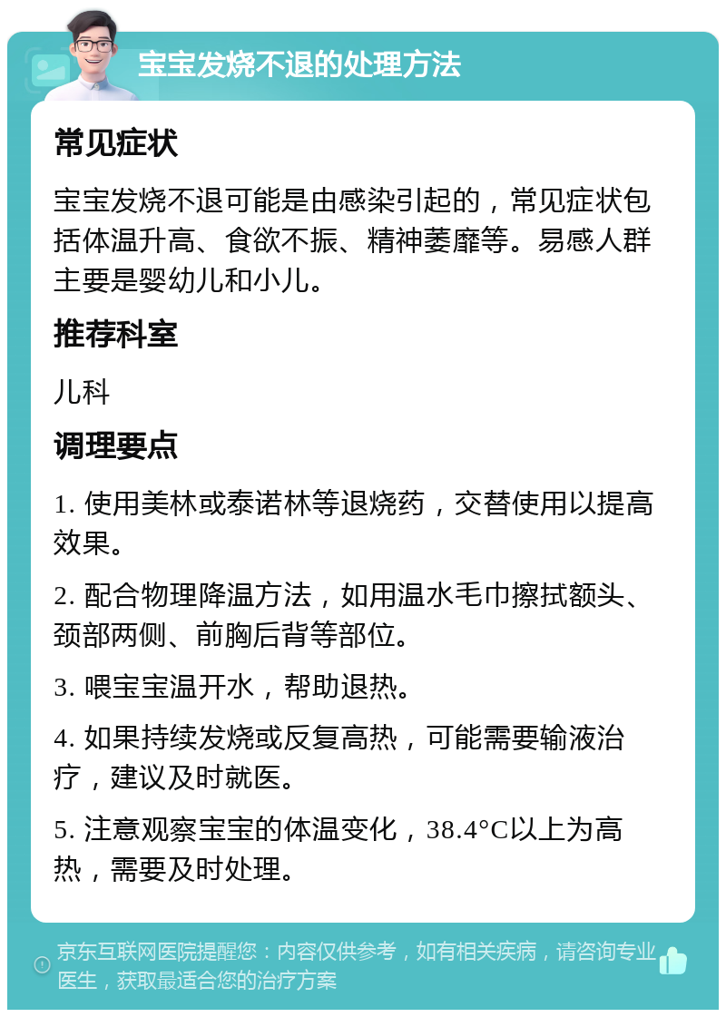 宝宝发烧不退的处理方法 常见症状 宝宝发烧不退可能是由感染引起的，常见症状包括体温升高、食欲不振、精神萎靡等。易感人群主要是婴幼儿和小儿。 推荐科室 儿科 调理要点 1. 使用美林或泰诺林等退烧药，交替使用以提高效果。 2. 配合物理降温方法，如用温水毛巾擦拭额头、颈部两侧、前胸后背等部位。 3. 喂宝宝温开水，帮助退热。 4. 如果持续发烧或反复高热，可能需要输液治疗，建议及时就医。 5. 注意观察宝宝的体温变化，38.4°C以上为高热，需要及时处理。