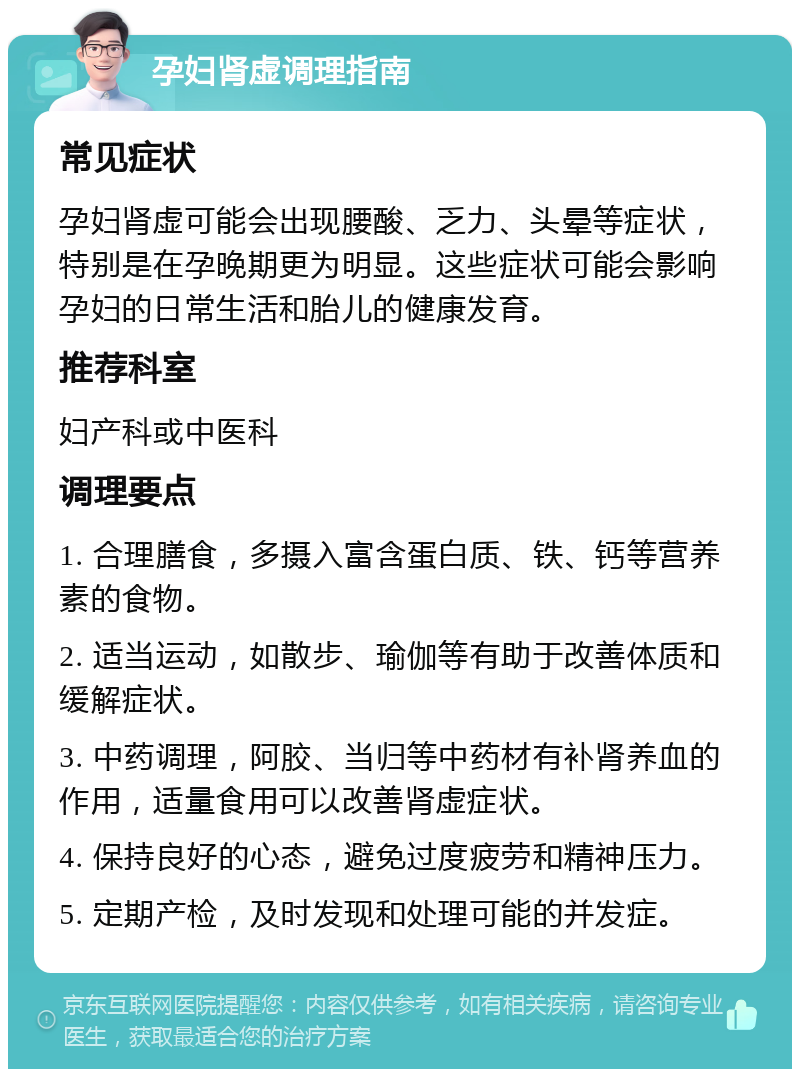 孕妇肾虚调理指南 常见症状 孕妇肾虚可能会出现腰酸、乏力、头晕等症状，特别是在孕晚期更为明显。这些症状可能会影响孕妇的日常生活和胎儿的健康发育。 推荐科室 妇产科或中医科 调理要点 1. 合理膳食，多摄入富含蛋白质、铁、钙等营养素的食物。 2. 适当运动，如散步、瑜伽等有助于改善体质和缓解症状。 3. 中药调理，阿胶、当归等中药材有补肾养血的作用，适量食用可以改善肾虚症状。 4. 保持良好的心态，避免过度疲劳和精神压力。 5. 定期产检，及时发现和处理可能的并发症。