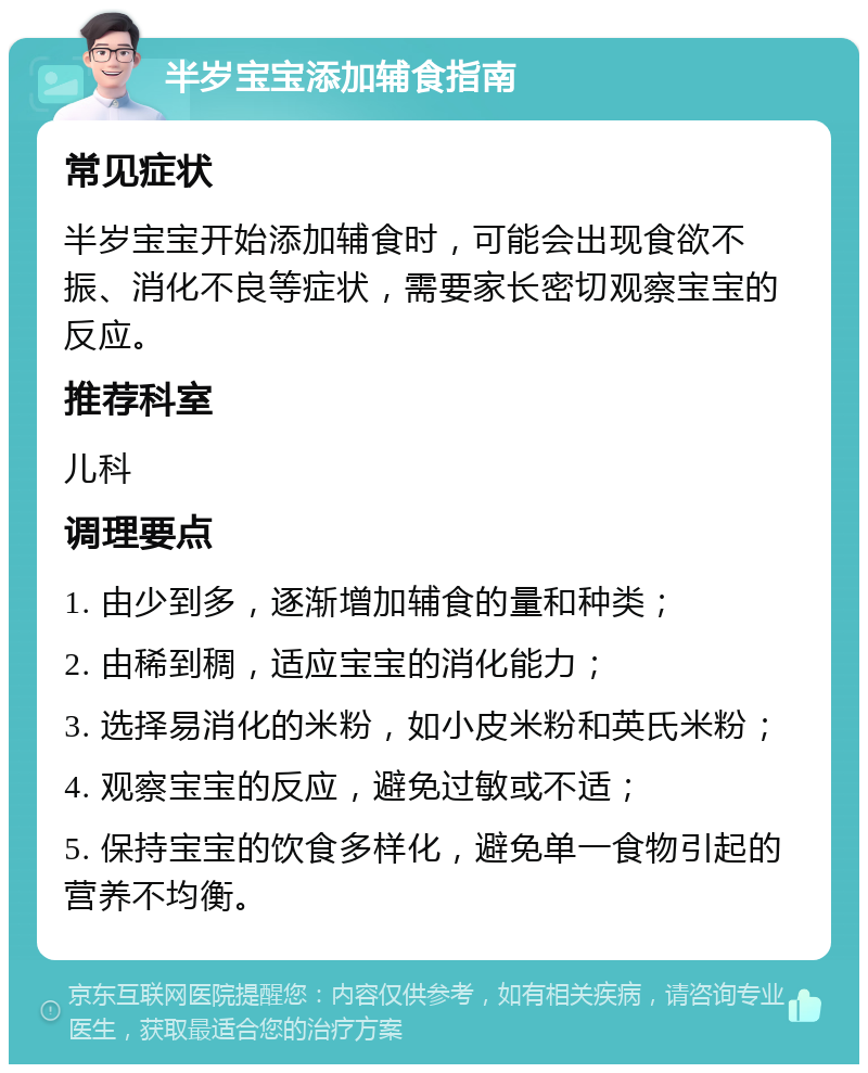 半岁宝宝添加辅食指南 常见症状 半岁宝宝开始添加辅食时，可能会出现食欲不振、消化不良等症状，需要家长密切观察宝宝的反应。 推荐科室 儿科 调理要点 1. 由少到多，逐渐增加辅食的量和种类； 2. 由稀到稠，适应宝宝的消化能力； 3. 选择易消化的米粉，如小皮米粉和英氏米粉； 4. 观察宝宝的反应，避免过敏或不适； 5. 保持宝宝的饮食多样化，避免单一食物引起的营养不均衡。