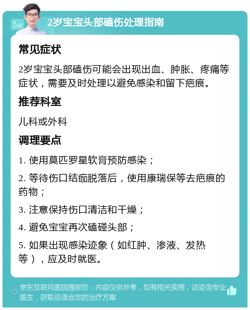 2岁宝宝头部磕伤处理指南 常见症状 2岁宝宝头部磕伤可能会出现出血、肿胀、疼痛等症状，需要及时处理以避免感染和留下疤痕。 推荐科室 儿科或外科 调理要点 1. 使用莫匹罗星软膏预防感染； 2. 等待伤口结痂脱落后，使用康瑞保等去疤痕的药物； 3. 注意保持伤口清洁和干燥； 4. 避免宝宝再次磕碰头部； 5. 如果出现感染迹象（如红肿、渗液、发热等），应及时就医。