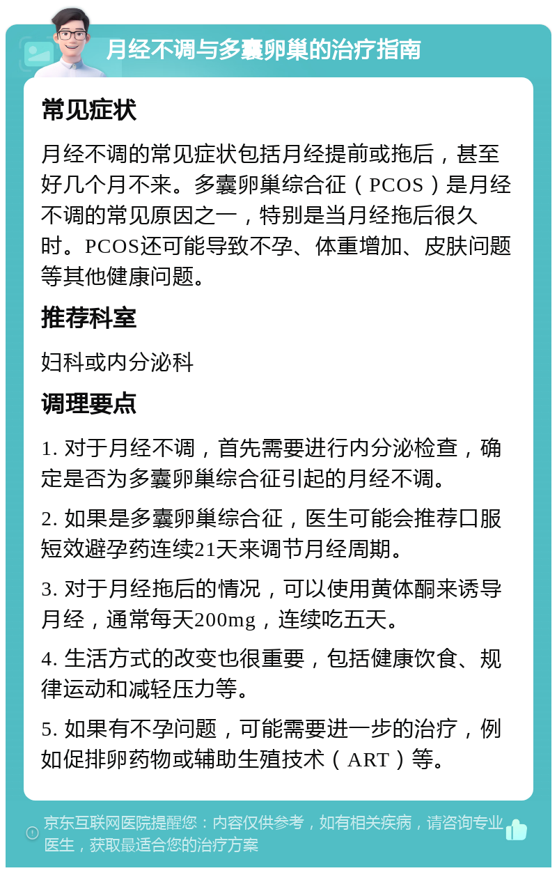 月经不调与多囊卵巢的治疗指南 常见症状 月经不调的常见症状包括月经提前或拖后，甚至好几个月不来。多囊卵巢综合征（PCOS）是月经不调的常见原因之一，特别是当月经拖后很久时。PCOS还可能导致不孕、体重增加、皮肤问题等其他健康问题。 推荐科室 妇科或内分泌科 调理要点 1. 对于月经不调，首先需要进行内分泌检查，确定是否为多囊卵巢综合征引起的月经不调。 2. 如果是多囊卵巢综合征，医生可能会推荐口服短效避孕药连续21天来调节月经周期。 3. 对于月经拖后的情况，可以使用黄体酮来诱导月经，通常每天200mg，连续吃五天。 4. 生活方式的改变也很重要，包括健康饮食、规律运动和减轻压力等。 5. 如果有不孕问题，可能需要进一步的治疗，例如促排卵药物或辅助生殖技术（ART）等。