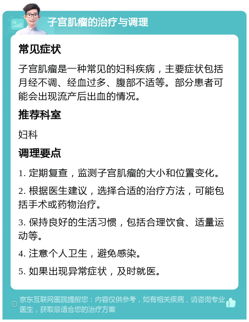 子宫肌瘤的治疗与调理 常见症状 子宫肌瘤是一种常见的妇科疾病，主要症状包括月经不调、经血过多、腹部不适等。部分患者可能会出现流产后出血的情况。 推荐科室 妇科 调理要点 1. 定期复查，监测子宫肌瘤的大小和位置变化。 2. 根据医生建议，选择合适的治疗方法，可能包括手术或药物治疗。 3. 保持良好的生活习惯，包括合理饮食、适量运动等。 4. 注意个人卫生，避免感染。 5. 如果出现异常症状，及时就医。