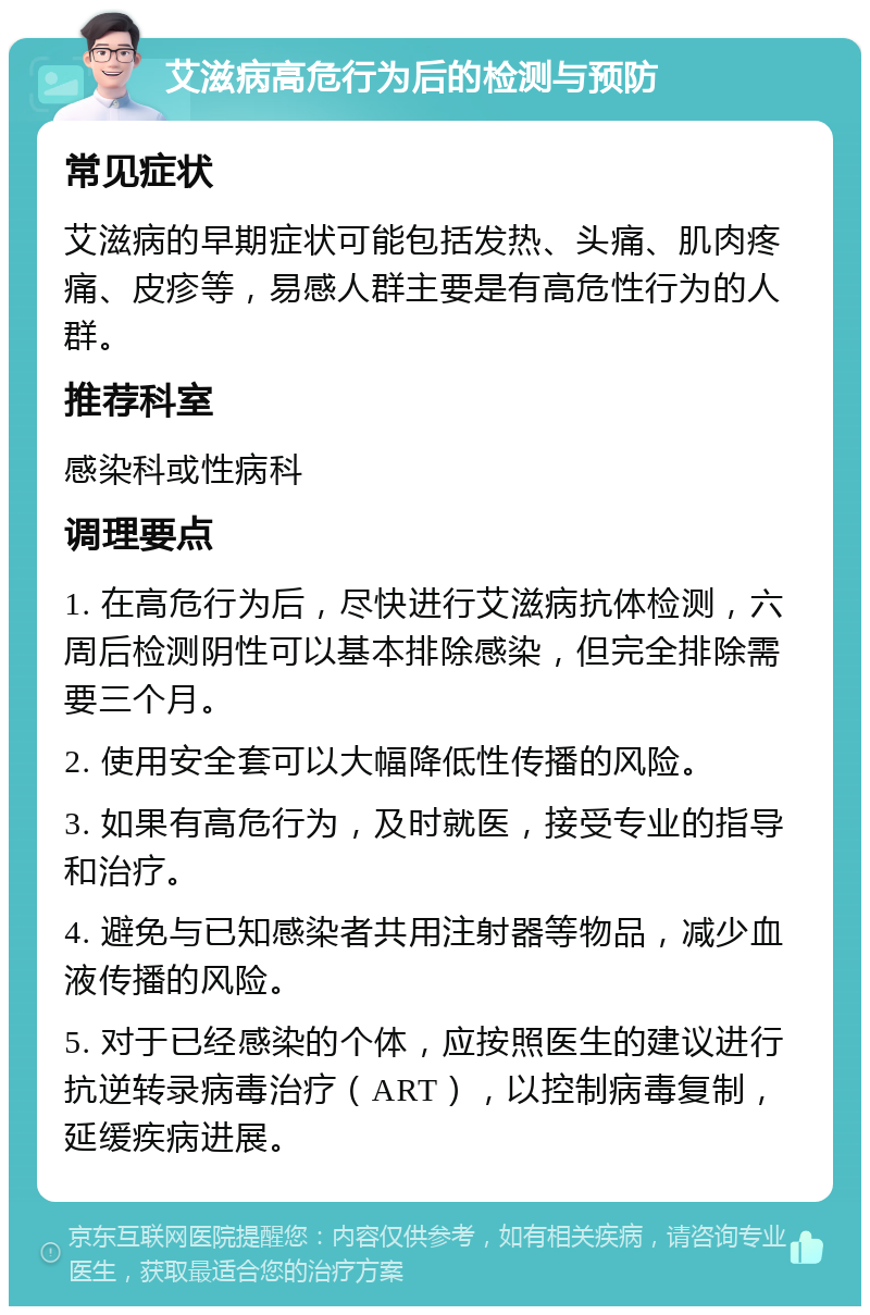 艾滋病高危行为后的检测与预防 常见症状 艾滋病的早期症状可能包括发热、头痛、肌肉疼痛、皮疹等，易感人群主要是有高危性行为的人群。 推荐科室 感染科或性病科 调理要点 1. 在高危行为后，尽快进行艾滋病抗体检测，六周后检测阴性可以基本排除感染，但完全排除需要三个月。 2. 使用安全套可以大幅降低性传播的风险。 3. 如果有高危行为，及时就医，接受专业的指导和治疗。 4. 避免与已知感染者共用注射器等物品，减少血液传播的风险。 5. 对于已经感染的个体，应按照医生的建议进行抗逆转录病毒治疗（ART），以控制病毒复制，延缓疾病进展。