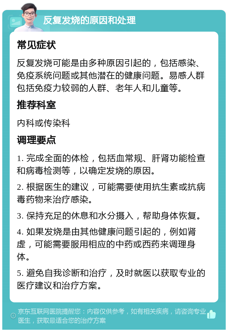 反复发烧的原因和处理 常见症状 反复发烧可能是由多种原因引起的，包括感染、免疫系统问题或其他潜在的健康问题。易感人群包括免疫力较弱的人群、老年人和儿童等。 推荐科室 内科或传染科 调理要点 1. 完成全面的体检，包括血常规、肝肾功能检查和病毒检测等，以确定发烧的原因。 2. 根据医生的建议，可能需要使用抗生素或抗病毒药物来治疗感染。 3. 保持充足的休息和水分摄入，帮助身体恢复。 4. 如果发烧是由其他健康问题引起的，例如肾虚，可能需要服用相应的中药或西药来调理身体。 5. 避免自我诊断和治疗，及时就医以获取专业的医疗建议和治疗方案。