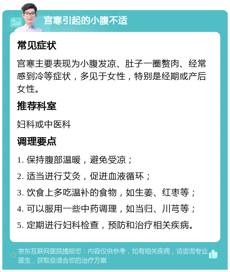 宫寒引起的小腹不适 常见症状 宫寒主要表现为小腹发凉、肚子一圈赘肉、经常感到冷等症状，多见于女性，特别是经期或产后女性。 推荐科室 妇科或中医科 调理要点 1. 保持腹部温暖，避免受凉； 2. 适当进行艾灸，促进血液循环； 3. 饮食上多吃温补的食物，如生姜、红枣等； 4. 可以服用一些中药调理，如当归、川芎等； 5. 定期进行妇科检查，预防和治疗相关疾病。