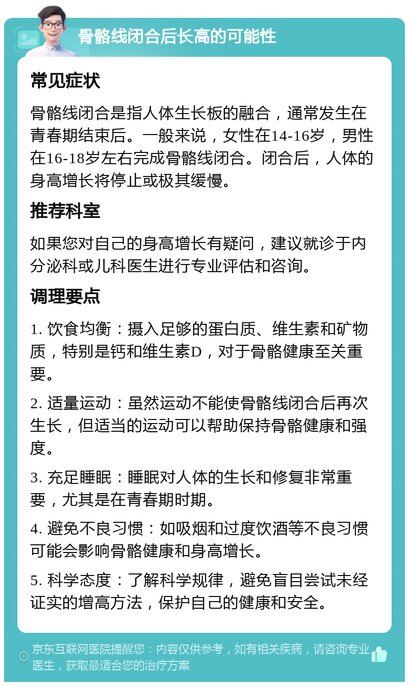 骨骼线闭合后长高的可能性 常见症状 骨骼线闭合是指人体生长板的融合，通常发生在青春期结束后。一般来说，女性在14-16岁，男性在16-18岁左右完成骨骼线闭合。闭合后，人体的身高增长将停止或极其缓慢。 推荐科室 如果您对自己的身高增长有疑问，建议就诊于内分泌科或儿科医生进行专业评估和咨询。 调理要点 1. 饮食均衡：摄入足够的蛋白质、维生素和矿物质，特别是钙和维生素D，对于骨骼健康至关重要。 2. 适量运动：虽然运动不能使骨骼线闭合后再次生长，但适当的运动可以帮助保持骨骼健康和强度。 3. 充足睡眠：睡眠对人体的生长和修复非常重要，尤其是在青春期时期。 4. 避免不良习惯：如吸烟和过度饮酒等不良习惯可能会影响骨骼健康和身高增长。 5. 科学态度：了解科学规律，避免盲目尝试未经证实的增高方法，保护自己的健康和安全。