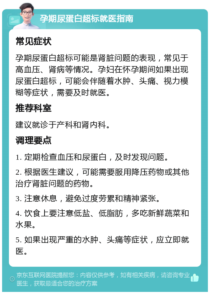 孕期尿蛋白超标就医指南 常见症状 孕期尿蛋白超标可能是肾脏问题的表现，常见于高血压、肾病等情况。孕妇在怀孕期间如果出现尿蛋白超标，可能会伴随着水肿、头痛、视力模糊等症状，需要及时就医。 推荐科室 建议就诊于产科和肾内科。 调理要点 1. 定期检查血压和尿蛋白，及时发现问题。 2. 根据医生建议，可能需要服用降压药物或其他治疗肾脏问题的药物。 3. 注意休息，避免过度劳累和精神紧张。 4. 饮食上要注意低盐、低脂肪，多吃新鲜蔬菜和水果。 5. 如果出现严重的水肿、头痛等症状，应立即就医。