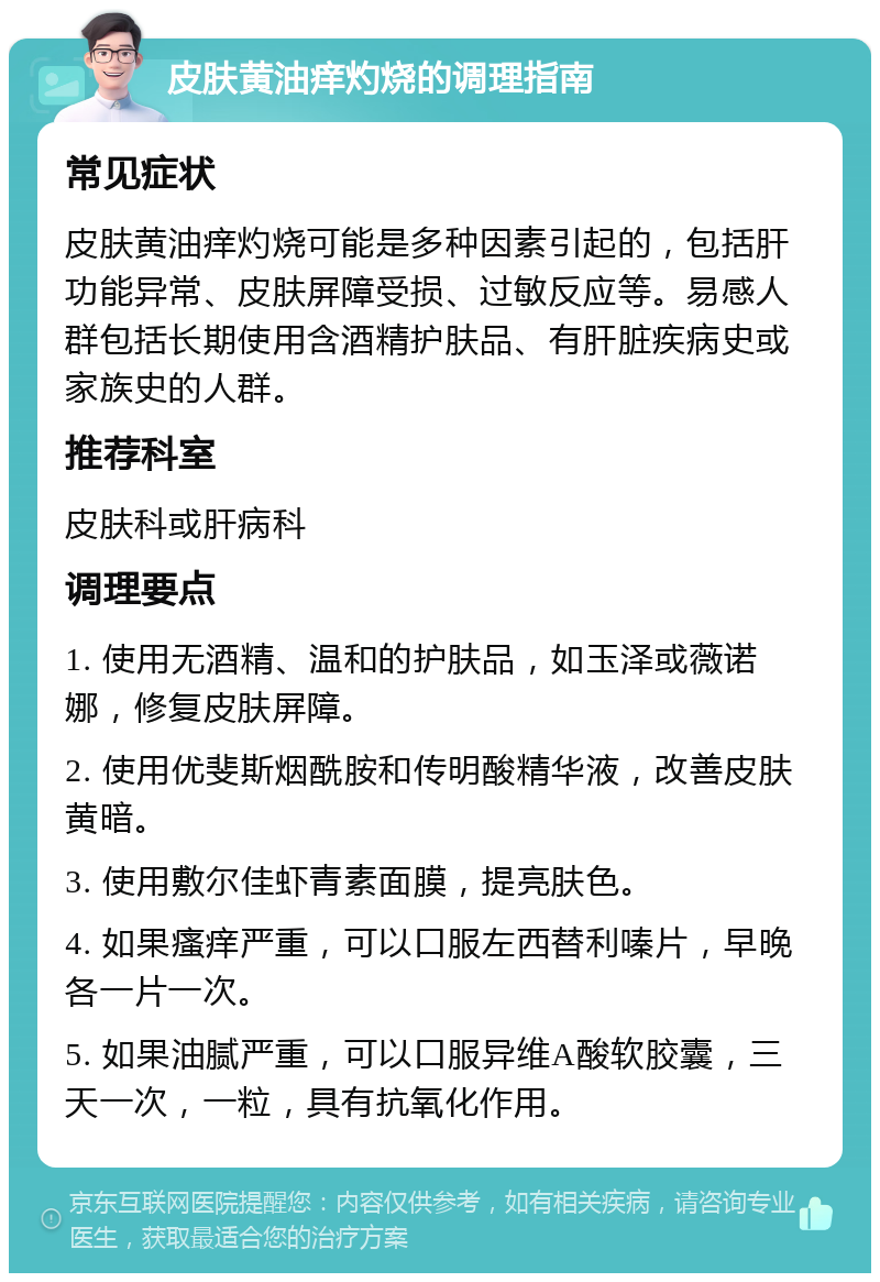 皮肤黄油痒灼烧的调理指南 常见症状 皮肤黄油痒灼烧可能是多种因素引起的，包括肝功能异常、皮肤屏障受损、过敏反应等。易感人群包括长期使用含酒精护肤品、有肝脏疾病史或家族史的人群。 推荐科室 皮肤科或肝病科 调理要点 1. 使用无酒精、温和的护肤品，如玉泽或薇诺娜，修复皮肤屏障。 2. 使用优斐斯烟酰胺和传明酸精华液，改善皮肤黄暗。 3. 使用敷尔佳虾青素面膜，提亮肤色。 4. 如果瘙痒严重，可以口服左西替利嗪片，早晚各一片一次。 5. 如果油腻严重，可以口服异维A酸软胶囊，三天一次，一粒，具有抗氧化作用。