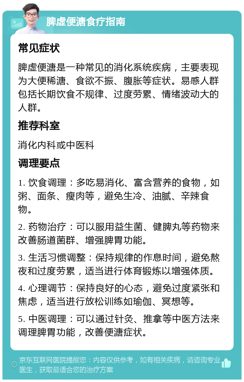 脾虚便溏食疗指南 常见症状 脾虚便溏是一种常见的消化系统疾病，主要表现为大便稀溏、食欲不振、腹胀等症状。易感人群包括长期饮食不规律、过度劳累、情绪波动大的人群。 推荐科室 消化内科或中医科 调理要点 1. 饮食调理：多吃易消化、富含营养的食物，如粥、面条、瘦肉等，避免生冷、油腻、辛辣食物。 2. 药物治疗：可以服用益生菌、健脾丸等药物来改善肠道菌群、增强脾胃功能。 3. 生活习惯调整：保持规律的作息时间，避免熬夜和过度劳累，适当进行体育锻炼以增强体质。 4. 心理调节：保持良好的心态，避免过度紧张和焦虑，适当进行放松训练如瑜伽、冥想等。 5. 中医调理：可以通过针灸、推拿等中医方法来调理脾胃功能，改善便溏症状。