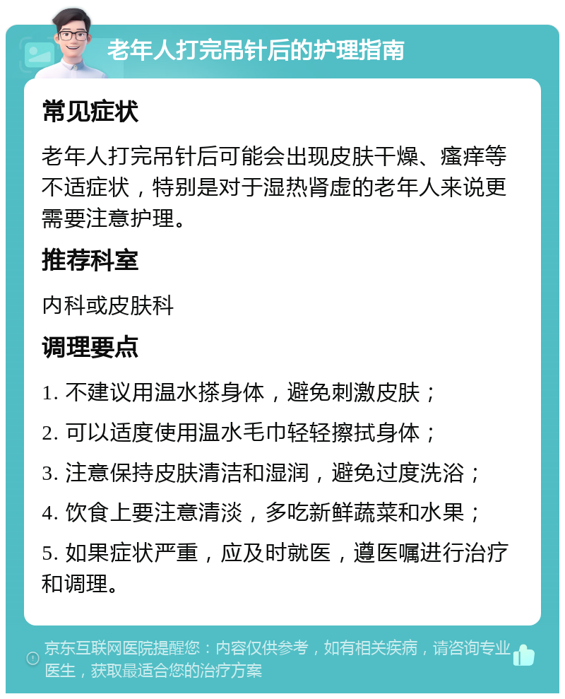 老年人打完吊针后的护理指南 常见症状 老年人打完吊针后可能会出现皮肤干燥、瘙痒等不适症状，特别是对于湿热肾虚的老年人来说更需要注意护理。 推荐科室 内科或皮肤科 调理要点 1. 不建议用温水搽身体，避免刺激皮肤； 2. 可以适度使用温水毛巾轻轻擦拭身体； 3. 注意保持皮肤清洁和湿润，避免过度洗浴； 4. 饮食上要注意清淡，多吃新鲜蔬菜和水果； 5. 如果症状严重，应及时就医，遵医嘱进行治疗和调理。