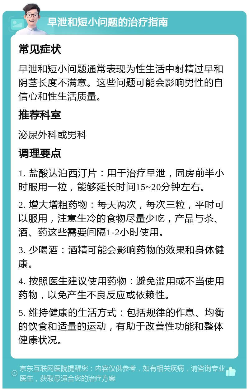 早泄和短小问题的治疗指南 常见症状 早泄和短小问题通常表现为性生活中射精过早和阴茎长度不满意。这些问题可能会影响男性的自信心和性生活质量。 推荐科室 泌尿外科或男科 调理要点 1. 盐酸达泊西汀片：用于治疗早泄，同房前半小时服用一粒，能够延长时间15~20分钟左右。 2. 增大增粗药物：每天两次，每次三粒，平时可以服用，注意生冷的食物尽量少吃，产品与茶、酒、药这些需要间隔1-2小时使用。 3. 少喝酒：酒精可能会影响药物的效果和身体健康。 4. 按照医生建议使用药物：避免滥用或不当使用药物，以免产生不良反应或依赖性。 5. 维持健康的生活方式：包括规律的作息、均衡的饮食和适量的运动，有助于改善性功能和整体健康状况。