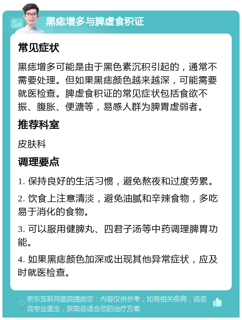 黑痣增多与脾虚食积证 常见症状 黑痣增多可能是由于黑色素沉积引起的，通常不需要处理。但如果黑痣颜色越来越深，可能需要就医检查。脾虚食积证的常见症状包括食欲不振、腹胀、便溏等，易感人群为脾胃虚弱者。 推荐科室 皮肤科 调理要点 1. 保持良好的生活习惯，避免熬夜和过度劳累。 2. 饮食上注意清淡，避免油腻和辛辣食物，多吃易于消化的食物。 3. 可以服用健脾丸、四君子汤等中药调理脾胃功能。 4. 如果黑痣颜色加深或出现其他异常症状，应及时就医检查。