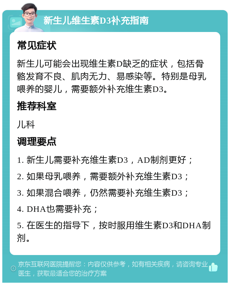 新生儿维生素D3补充指南 常见症状 新生儿可能会出现维生素D缺乏的症状，包括骨骼发育不良、肌肉无力、易感染等。特别是母乳喂养的婴儿，需要额外补充维生素D3。 推荐科室 儿科 调理要点 1. 新生儿需要补充维生素D3，AD制剂更好； 2. 如果母乳喂养，需要额外补充维生素D3； 3. 如果混合喂养，仍然需要补充维生素D3； 4. DHA也需要补充； 5. 在医生的指导下，按时服用维生素D3和DHA制剂。