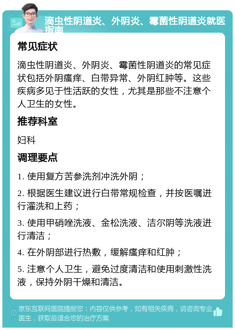 滴虫性阴道炎、外阴炎、霉菌性阴道炎就医指南 常见症状 滴虫性阴道炎、外阴炎、霉菌性阴道炎的常见症状包括外阴瘙痒、白带异常、外阴红肿等。这些疾病多见于性活跃的女性，尤其是那些不注意个人卫生的女性。 推荐科室 妇科 调理要点 1. 使用复方苦参洗剂冲洗外阴； 2. 根据医生建议进行白带常规检查，并按医嘱进行灌洗和上药； 3. 使用甲硝唑洗液、金松洗液、洁尔阴等洗液进行清洁； 4. 在外阴部进行热敷，缓解瘙痒和红肿； 5. 注意个人卫生，避免过度清洁和使用刺激性洗液，保持外阴干燥和清洁。