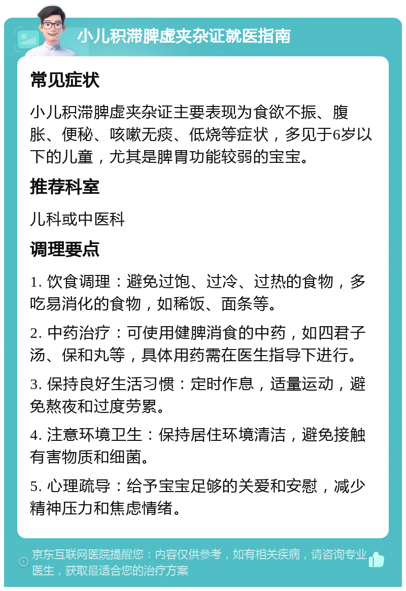 小儿积滞脾虚夹杂证就医指南 常见症状 小儿积滞脾虚夹杂证主要表现为食欲不振、腹胀、便秘、咳嗽无痰、低烧等症状，多见于6岁以下的儿童，尤其是脾胃功能较弱的宝宝。 推荐科室 儿科或中医科 调理要点 1. 饮食调理：避免过饱、过冷、过热的食物，多吃易消化的食物，如稀饭、面条等。 2. 中药治疗：可使用健脾消食的中药，如四君子汤、保和丸等，具体用药需在医生指导下进行。 3. 保持良好生活习惯：定时作息，适量运动，避免熬夜和过度劳累。 4. 注意环境卫生：保持居住环境清洁，避免接触有害物质和细菌。 5. 心理疏导：给予宝宝足够的关爱和安慰，减少精神压力和焦虑情绪。