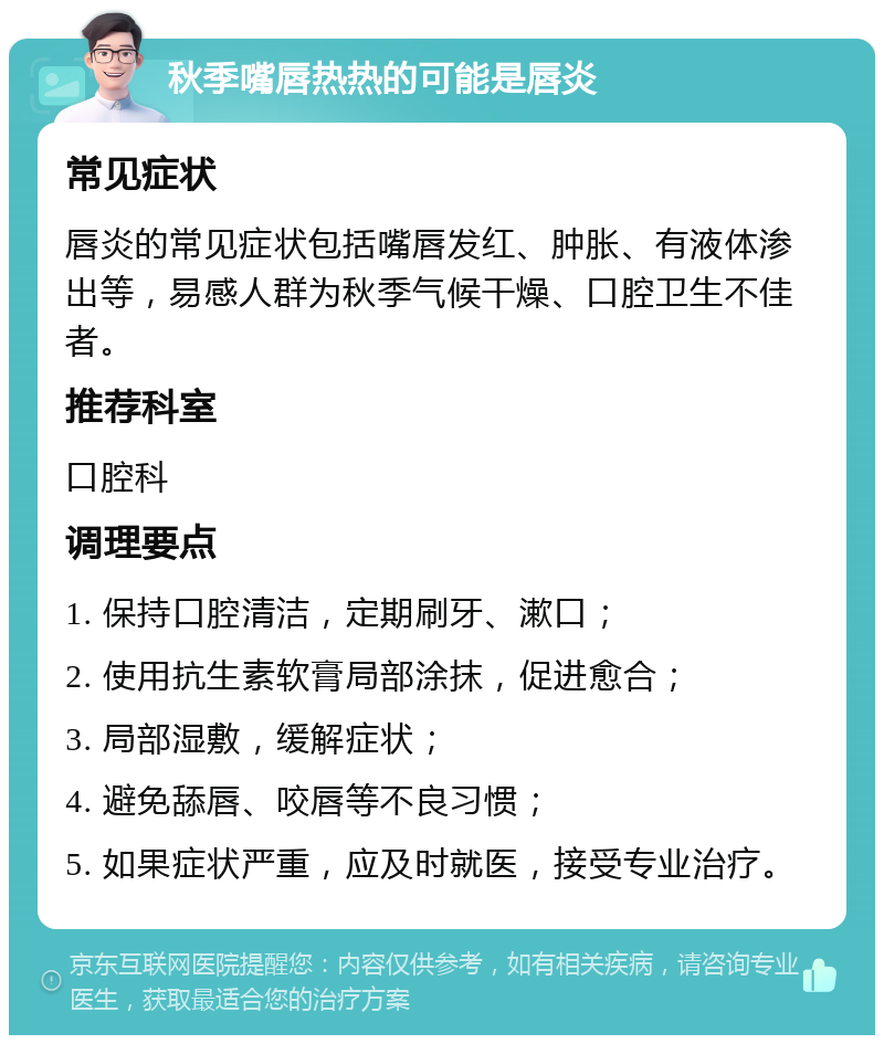 秋季嘴唇热热的可能是唇炎 常见症状 唇炎的常见症状包括嘴唇发红、肿胀、有液体渗出等，易感人群为秋季气候干燥、口腔卫生不佳者。 推荐科室 口腔科 调理要点 1. 保持口腔清洁，定期刷牙、漱口； 2. 使用抗生素软膏局部涂抹，促进愈合； 3. 局部湿敷，缓解症状； 4. 避免舔唇、咬唇等不良习惯； 5. 如果症状严重，应及时就医，接受专业治疗。