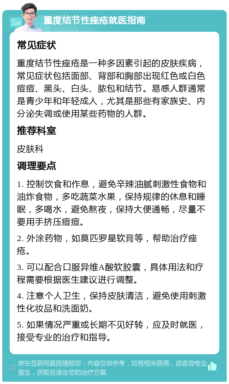 重度结节性痤疮就医指南 常见症状 重度结节性痤疮是一种多因素引起的皮肤疾病，常见症状包括面部、背部和胸部出现红色或白色痘痘、黑头、白头、脓包和结节。易感人群通常是青少年和年轻成人，尤其是那些有家族史、内分泌失调或使用某些药物的人群。 推荐科室 皮肤科 调理要点 1. 控制饮食和作息，避免辛辣油腻刺激性食物和油炸食物，多吃蔬菜水果，保持规律的休息和睡眠，多喝水，避免熬夜，保持大便通畅，尽量不要用手挤压痘痘。 2. 外涂药物，如莫匹罗星软膏等，帮助治疗痤疮。 3. 可以配合口服异维A酸软胶囊，具体用法和疗程需要根据医生建议进行调整。 4. 注意个人卫生，保持皮肤清洁，避免使用刺激性化妆品和洗面奶。 5. 如果情况严重或长期不见好转，应及时就医，接受专业的治疗和指导。