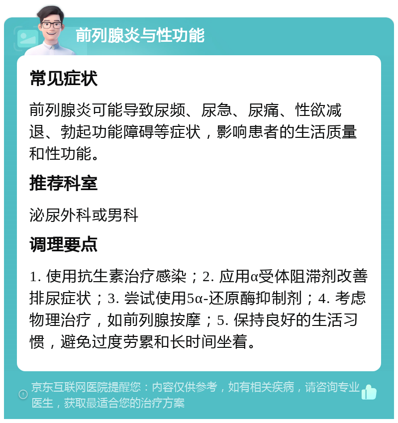 前列腺炎与性功能 常见症状 前列腺炎可能导致尿频、尿急、尿痛、性欲减退、勃起功能障碍等症状，影响患者的生活质量和性功能。 推荐科室 泌尿外科或男科 调理要点 1. 使用抗生素治疗感染；2. 应用α受体阻滞剂改善排尿症状；3. 尝试使用5α-还原酶抑制剂；4. 考虑物理治疗，如前列腺按摩；5. 保持良好的生活习惯，避免过度劳累和长时间坐着。