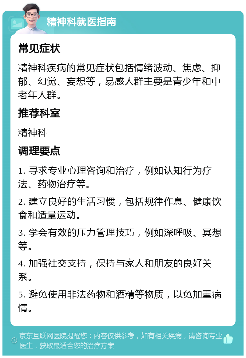 精神科就医指南 常见症状 精神科疾病的常见症状包括情绪波动、焦虑、抑郁、幻觉、妄想等，易感人群主要是青少年和中老年人群。 推荐科室 精神科 调理要点 1. 寻求专业心理咨询和治疗，例如认知行为疗法、药物治疗等。 2. 建立良好的生活习惯，包括规律作息、健康饮食和适量运动。 3. 学会有效的压力管理技巧，例如深呼吸、冥想等。 4. 加强社交支持，保持与家人和朋友的良好关系。 5. 避免使用非法药物和酒精等物质，以免加重病情。