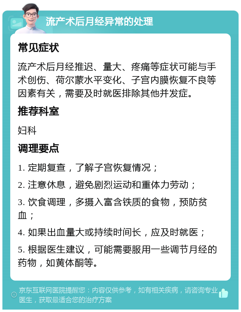 流产术后月经异常的处理 常见症状 流产术后月经推迟、量大、疼痛等症状可能与手术创伤、荷尔蒙水平变化、子宫内膜恢复不良等因素有关，需要及时就医排除其他并发症。 推荐科室 妇科 调理要点 1. 定期复查，了解子宫恢复情况； 2. 注意休息，避免剧烈运动和重体力劳动； 3. 饮食调理，多摄入富含铁质的食物，预防贫血； 4. 如果出血量大或持续时间长，应及时就医； 5. 根据医生建议，可能需要服用一些调节月经的药物，如黄体酮等。