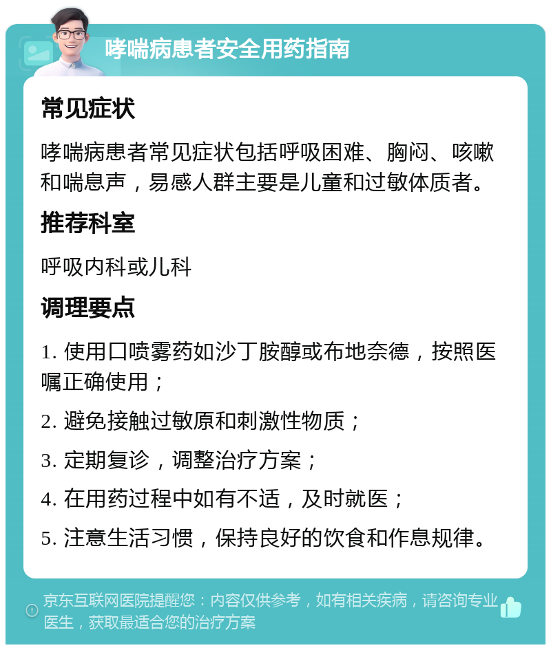 哮喘病患者安全用药指南 常见症状 哮喘病患者常见症状包括呼吸困难、胸闷、咳嗽和喘息声，易感人群主要是儿童和过敏体质者。 推荐科室 呼吸内科或儿科 调理要点 1. 使用口喷雾药如沙丁胺醇或布地奈德，按照医嘱正确使用； 2. 避免接触过敏原和刺激性物质； 3. 定期复诊，调整治疗方案； 4. 在用药过程中如有不适，及时就医； 5. 注意生活习惯，保持良好的饮食和作息规律。