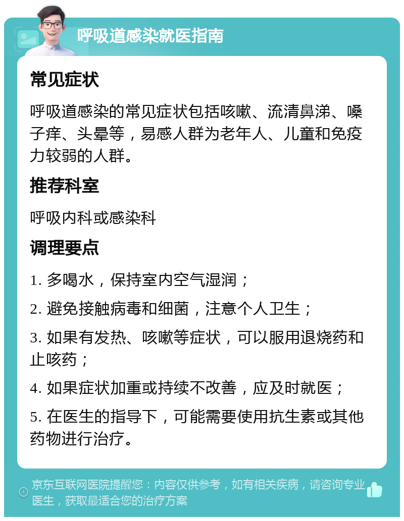 呼吸道感染就医指南 常见症状 呼吸道感染的常见症状包括咳嗽、流清鼻涕、嗓子痒、头晕等，易感人群为老年人、儿童和免疫力较弱的人群。 推荐科室 呼吸内科或感染科 调理要点 1. 多喝水，保持室内空气湿润； 2. 避免接触病毒和细菌，注意个人卫生； 3. 如果有发热、咳嗽等症状，可以服用退烧药和止咳药； 4. 如果症状加重或持续不改善，应及时就医； 5. 在医生的指导下，可能需要使用抗生素或其他药物进行治疗。