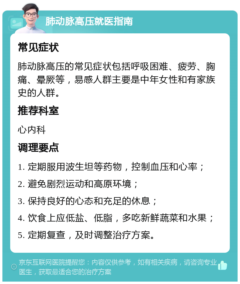 肺动脉高压就医指南 常见症状 肺动脉高压的常见症状包括呼吸困难、疲劳、胸痛、晕厥等，易感人群主要是中年女性和有家族史的人群。 推荐科室 心内科 调理要点 1. 定期服用波生坦等药物，控制血压和心率； 2. 避免剧烈运动和高原环境； 3. 保持良好的心态和充足的休息； 4. 饮食上应低盐、低脂，多吃新鲜蔬菜和水果； 5. 定期复查，及时调整治疗方案。