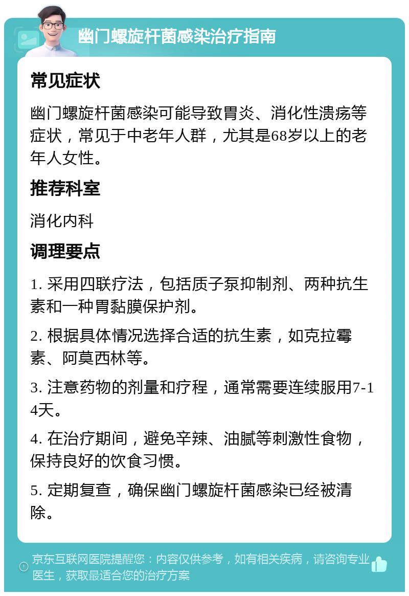 幽门螺旋杆菌感染治疗指南 常见症状 幽门螺旋杆菌感染可能导致胃炎、消化性溃疡等症状，常见于中老年人群，尤其是68岁以上的老年人女性。 推荐科室 消化内科 调理要点 1. 采用四联疗法，包括质子泵抑制剂、两种抗生素和一种胃黏膜保护剂。 2. 根据具体情况选择合适的抗生素，如克拉霉素、阿莫西林等。 3. 注意药物的剂量和疗程，通常需要连续服用7-14天。 4. 在治疗期间，避免辛辣、油腻等刺激性食物，保持良好的饮食习惯。 5. 定期复查，确保幽门螺旋杆菌感染已经被清除。