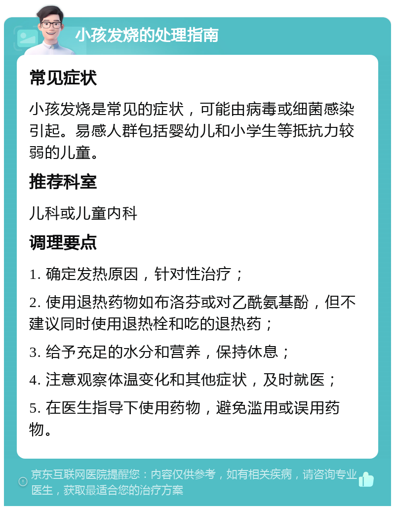 小孩发烧的处理指南 常见症状 小孩发烧是常见的症状，可能由病毒或细菌感染引起。易感人群包括婴幼儿和小学生等抵抗力较弱的儿童。 推荐科室 儿科或儿童内科 调理要点 1. 确定发热原因，针对性治疗； 2. 使用退热药物如布洛芬或对乙酰氨基酚，但不建议同时使用退热栓和吃的退热药； 3. 给予充足的水分和营养，保持休息； 4. 注意观察体温变化和其他症状，及时就医； 5. 在医生指导下使用药物，避免滥用或误用药物。