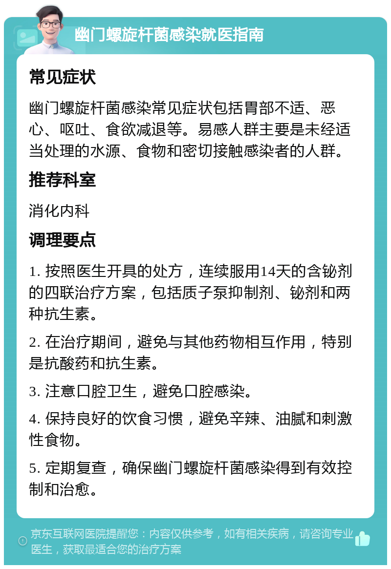 幽门螺旋杆菌感染就医指南 常见症状 幽门螺旋杆菌感染常见症状包括胃部不适、恶心、呕吐、食欲减退等。易感人群主要是未经适当处理的水源、食物和密切接触感染者的人群。 推荐科室 消化内科 调理要点 1. 按照医生开具的处方，连续服用14天的含铋剂的四联治疗方案，包括质子泵抑制剂、铋剂和两种抗生素。 2. 在治疗期间，避免与其他药物相互作用，特别是抗酸药和抗生素。 3. 注意口腔卫生，避免口腔感染。 4. 保持良好的饮食习惯，避免辛辣、油腻和刺激性食物。 5. 定期复查，确保幽门螺旋杆菌感染得到有效控制和治愈。