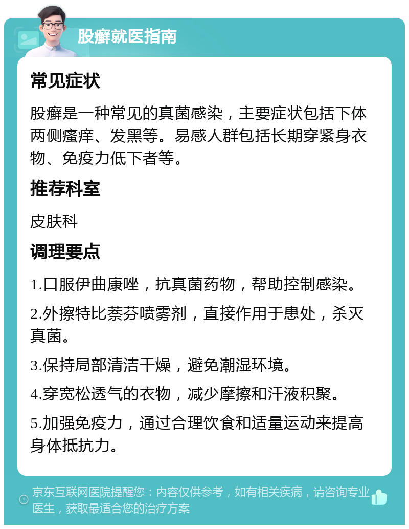 股癣就医指南 常见症状 股癣是一种常见的真菌感染，主要症状包括下体两侧瘙痒、发黑等。易感人群包括长期穿紧身衣物、免疫力低下者等。 推荐科室 皮肤科 调理要点 1.口服伊曲康唑，抗真菌药物，帮助控制感染。 2.外擦特比萘芬喷雾剂，直接作用于患处，杀灭真菌。 3.保持局部清洁干燥，避免潮湿环境。 4.穿宽松透气的衣物，减少摩擦和汗液积聚。 5.加强免疫力，通过合理饮食和适量运动来提高身体抵抗力。