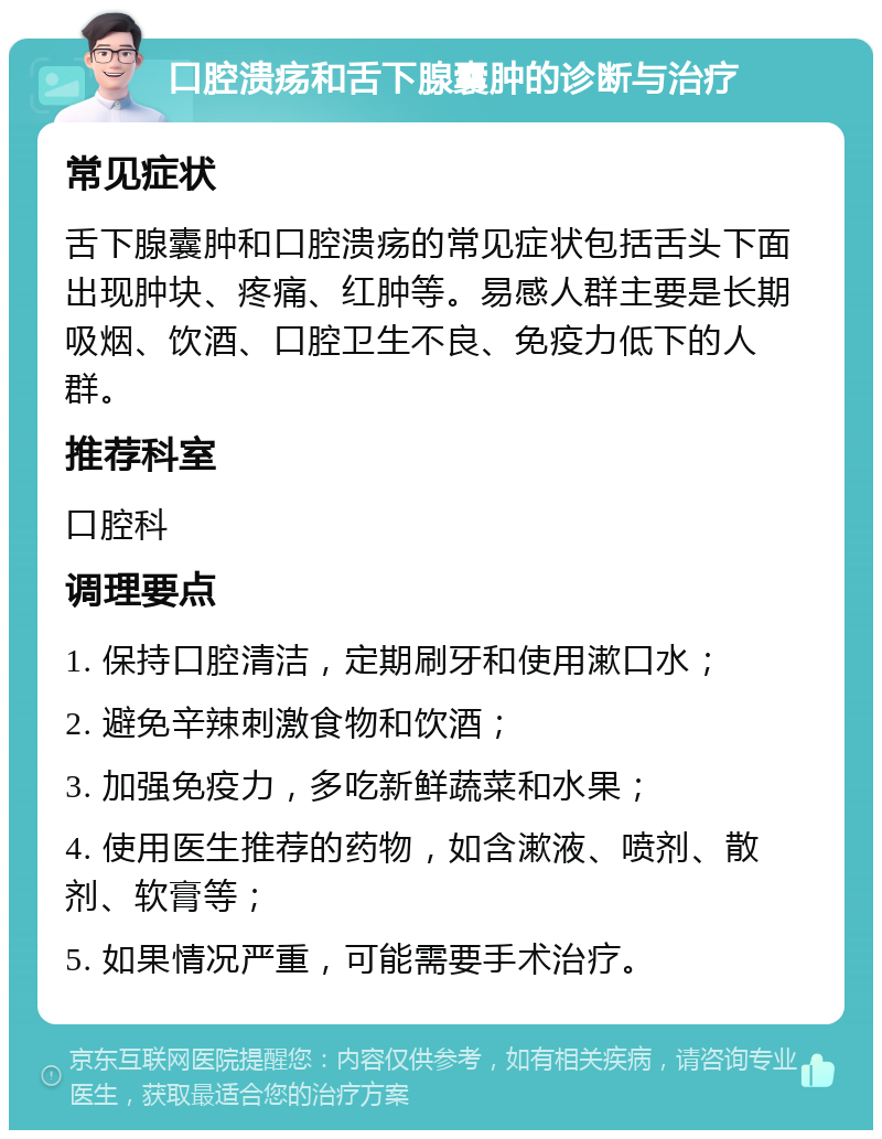 口腔溃疡和舌下腺囊肿的诊断与治疗 常见症状 舌下腺囊肿和口腔溃疡的常见症状包括舌头下面出现肿块、疼痛、红肿等。易感人群主要是长期吸烟、饮酒、口腔卫生不良、免疫力低下的人群。 推荐科室 口腔科 调理要点 1. 保持口腔清洁，定期刷牙和使用漱口水； 2. 避免辛辣刺激食物和饮酒； 3. 加强免疫力，多吃新鲜蔬菜和水果； 4. 使用医生推荐的药物，如含漱液、喷剂、散剂、软膏等； 5. 如果情况严重，可能需要手术治疗。