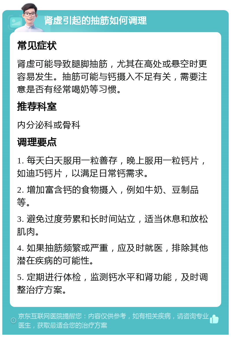 肾虚引起的抽筋如何调理 常见症状 肾虚可能导致腿脚抽筋，尤其在高处或悬空时更容易发生。抽筋可能与钙摄入不足有关，需要注意是否有经常喝奶等习惯。 推荐科室 内分泌科或骨科 调理要点 1. 每天白天服用一粒善存，晚上服用一粒钙片，如迪巧钙片，以满足日常钙需求。 2. 增加富含钙的食物摄入，例如牛奶、豆制品等。 3. 避免过度劳累和长时间站立，适当休息和放松肌肉。 4. 如果抽筋频繁或严重，应及时就医，排除其他潜在疾病的可能性。 5. 定期进行体检，监测钙水平和肾功能，及时调整治疗方案。