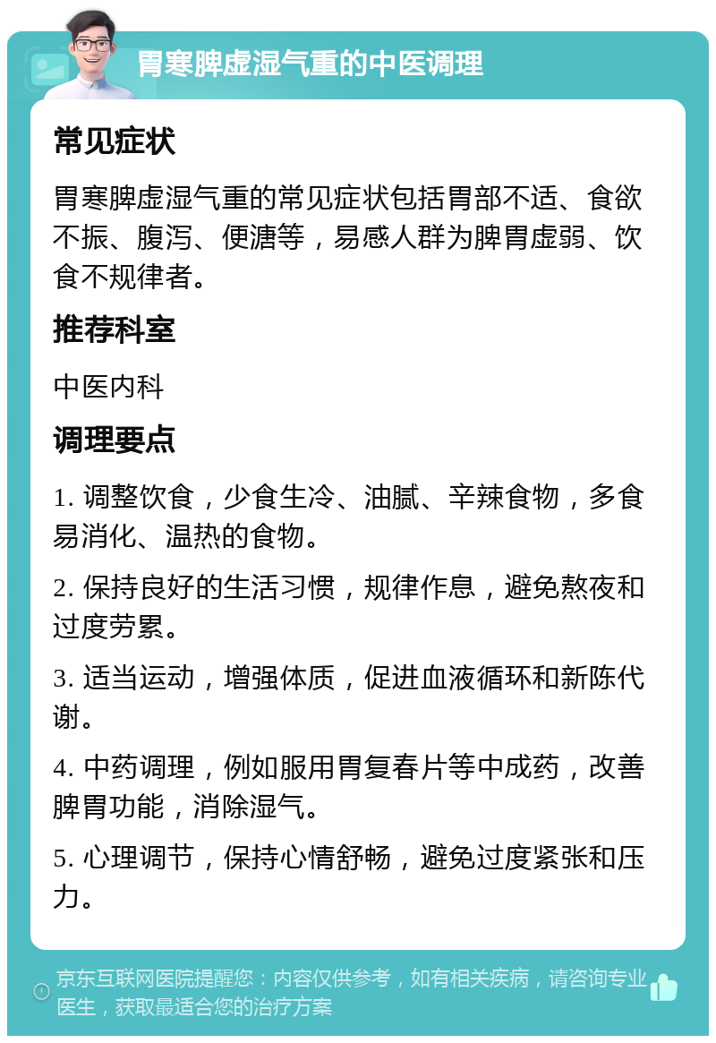 胃寒脾虚湿气重的中医调理 常见症状 胃寒脾虚湿气重的常见症状包括胃部不适、食欲不振、腹泻、便溏等，易感人群为脾胃虚弱、饮食不规律者。 推荐科室 中医内科 调理要点 1. 调整饮食，少食生冷、油腻、辛辣食物，多食易消化、温热的食物。 2. 保持良好的生活习惯，规律作息，避免熬夜和过度劳累。 3. 适当运动，增强体质，促进血液循环和新陈代谢。 4. 中药调理，例如服用胃复春片等中成药，改善脾胃功能，消除湿气。 5. 心理调节，保持心情舒畅，避免过度紧张和压力。