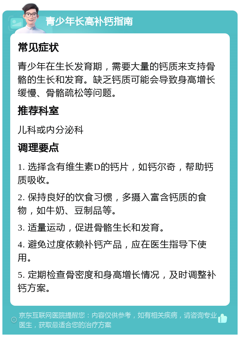 青少年长高补钙指南 常见症状 青少年在生长发育期，需要大量的钙质来支持骨骼的生长和发育。缺乏钙质可能会导致身高增长缓慢、骨骼疏松等问题。 推荐科室 儿科或内分泌科 调理要点 1. 选择含有维生素D的钙片，如钙尔奇，帮助钙质吸收。 2. 保持良好的饮食习惯，多摄入富含钙质的食物，如牛奶、豆制品等。 3. 适量运动，促进骨骼生长和发育。 4. 避免过度依赖补钙产品，应在医生指导下使用。 5. 定期检查骨密度和身高增长情况，及时调整补钙方案。