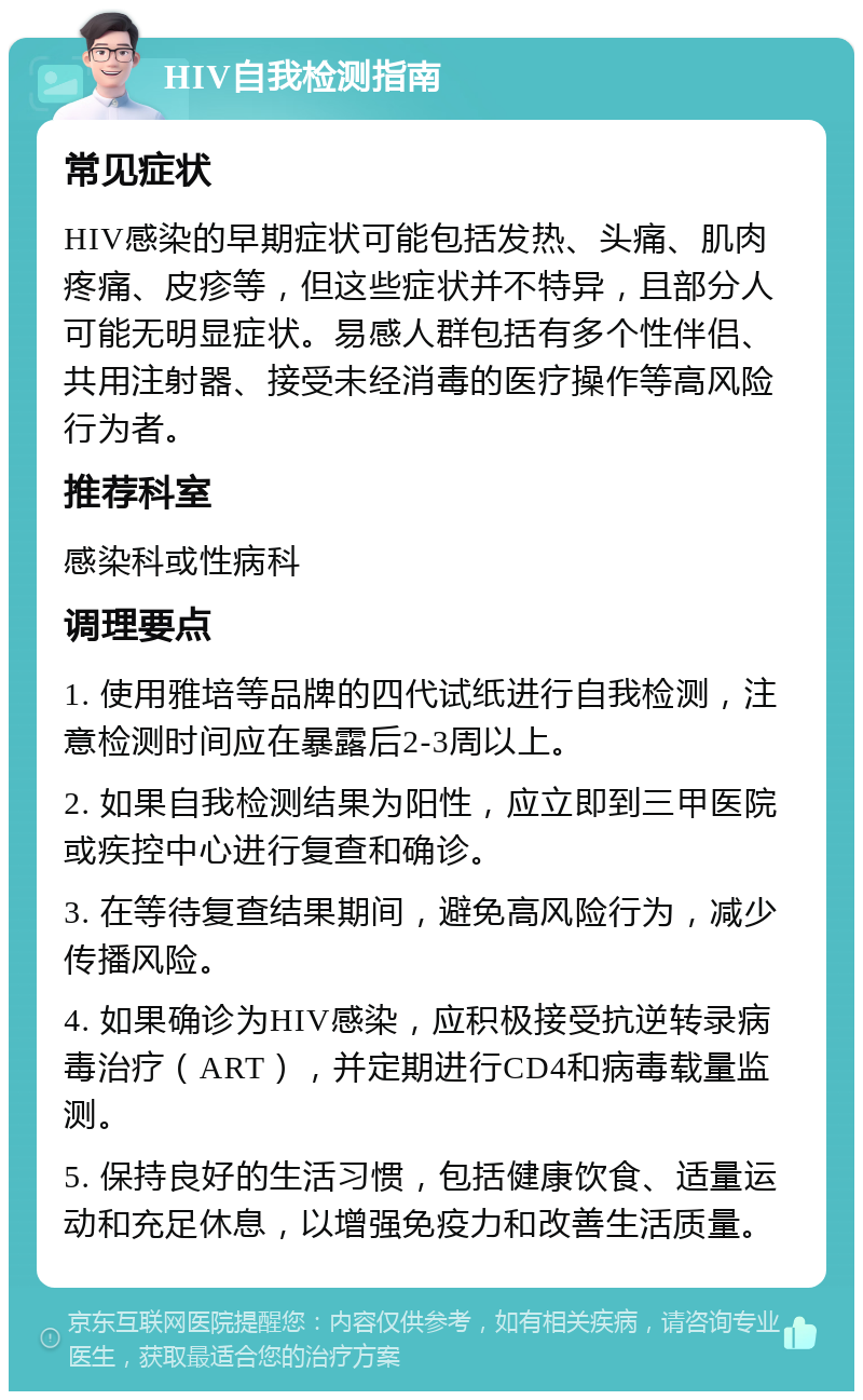 HIV自我检测指南 常见症状 HIV感染的早期症状可能包括发热、头痛、肌肉疼痛、皮疹等，但这些症状并不特异，且部分人可能无明显症状。易感人群包括有多个性伴侣、共用注射器、接受未经消毒的医疗操作等高风险行为者。 推荐科室 感染科或性病科 调理要点 1. 使用雅培等品牌的四代试纸进行自我检测，注意检测时间应在暴露后2-3周以上。 2. 如果自我检测结果为阳性，应立即到三甲医院或疾控中心进行复查和确诊。 3. 在等待复查结果期间，避免高风险行为，减少传播风险。 4. 如果确诊为HIV感染，应积极接受抗逆转录病毒治疗（ART），并定期进行CD4和病毒载量监测。 5. 保持良好的生活习惯，包括健康饮食、适量运动和充足休息，以增强免疫力和改善生活质量。