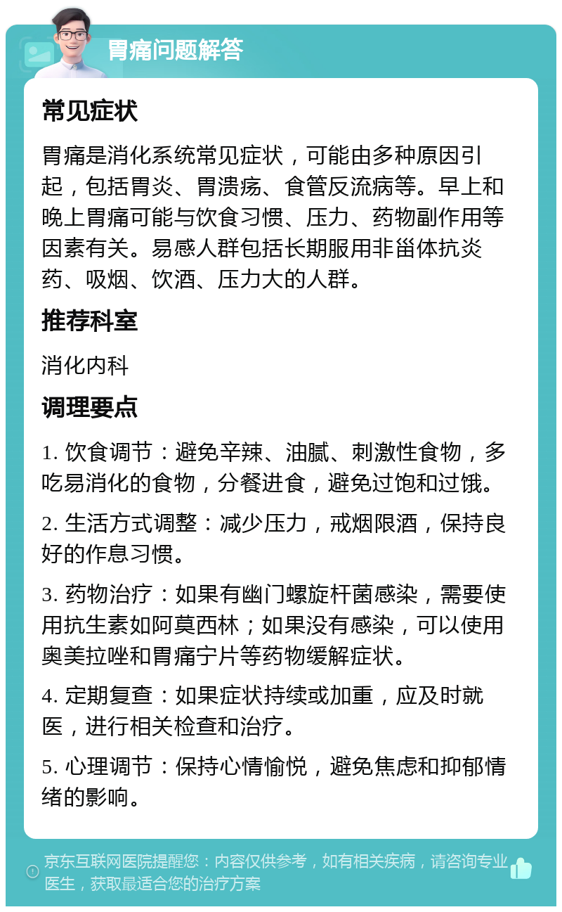 胃痛问题解答 常见症状 胃痛是消化系统常见症状，可能由多种原因引起，包括胃炎、胃溃疡、食管反流病等。早上和晚上胃痛可能与饮食习惯、压力、药物副作用等因素有关。易感人群包括长期服用非甾体抗炎药、吸烟、饮酒、压力大的人群。 推荐科室 消化内科 调理要点 1. 饮食调节：避免辛辣、油腻、刺激性食物，多吃易消化的食物，分餐进食，避免过饱和过饿。 2. 生活方式调整：减少压力，戒烟限酒，保持良好的作息习惯。 3. 药物治疗：如果有幽门螺旋杆菌感染，需要使用抗生素如阿莫西林；如果没有感染，可以使用奥美拉唑和胃痛宁片等药物缓解症状。 4. 定期复查：如果症状持续或加重，应及时就医，进行相关检查和治疗。 5. 心理调节：保持心情愉悦，避免焦虑和抑郁情绪的影响。